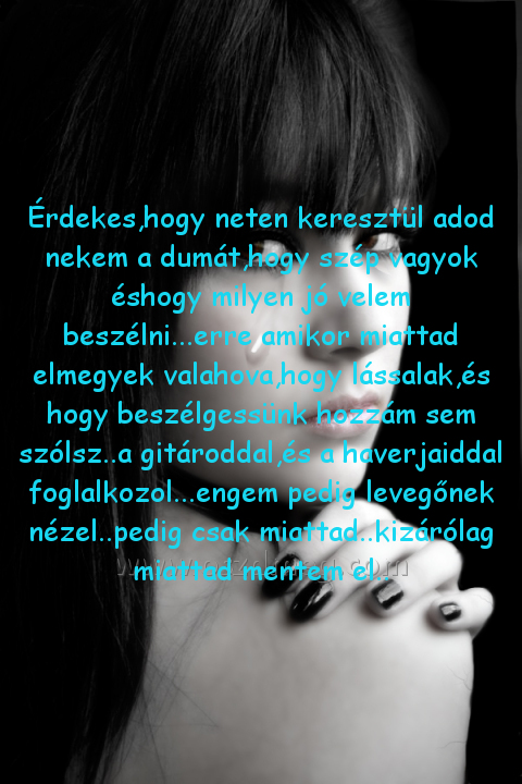 Érdekes
 
Érdekes,hogy neten keresztül adod nekem a dumát,hogy szép vagyok éshogy milyen jó velem beszélni...erre amikor miattad elmegyek valahova,hogy lássalak,és hogy beszélgessünk hozzám sem szólsz..a gitároddal,és a haverjaiddal foglalkozol...engem pedig levegőnek nézel..pedig csak miattad..kizárólag miattad mentem el..