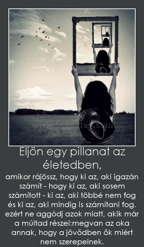 Eljön egy pillanat az életedben,
 
amikor rájössz, hogy ki az, aki igazán számít - hogy ki az, aki sosem számított - ki az, aki többé nem fog és ki az, aki mindig is számítani fog. ezért ne aggódj azok miatt, akik már a múltad részei:megvan az oka annak, hogy a jövődben ők miért nem szerepelnek.