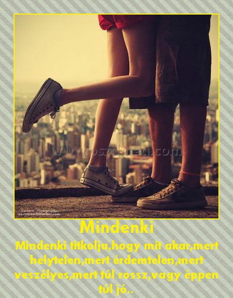 Mindenki
 
Mindenki titkolja,hogy mit akar,mert helytelen,mert érdemtelen,mert veszélyes,mert túl rossz,vagy éppen túl jó..