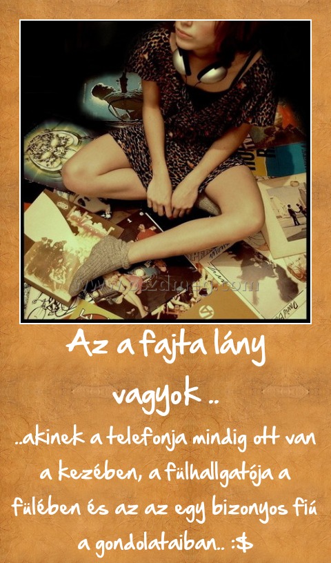 Az a fajta lány vagyok ..
 
..akinek a telefonja mindig ott van a kezében, a fülhallgatója a fülében és az az egy bizonyos fiú a gondolataiban.. :$