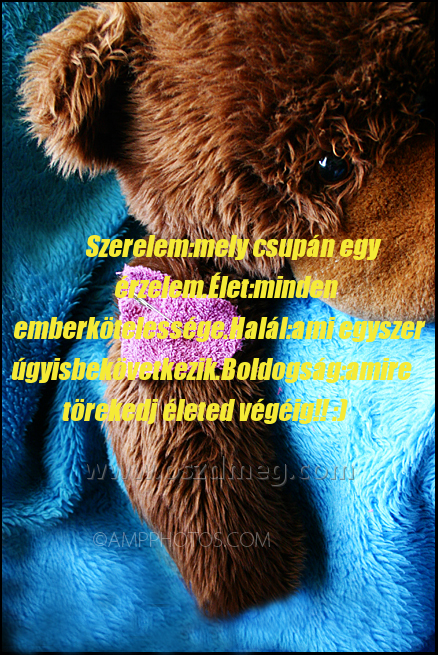 Szerelem:mely csupán egy érzelem.Élet:minden
 
Szerelem:mely csupán egy érzelem.Élet:minden emberkötelessége.Halál:ami egyszer úgyisbekövetkezik.Boldogság:amire törekedj életed végéig!! :)