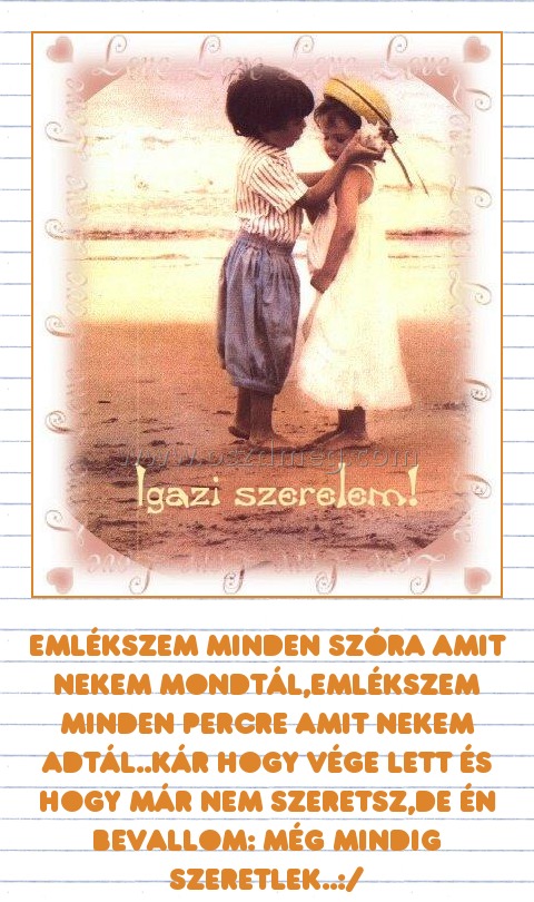 
 
Emlékszem minden szóra amit nekem mondtál,emlékszem minden percre amit nekem adtál..Kár hogy vége lett és hogy már nem szeretsz,de én bevallom: még mindig szeretlek..:/