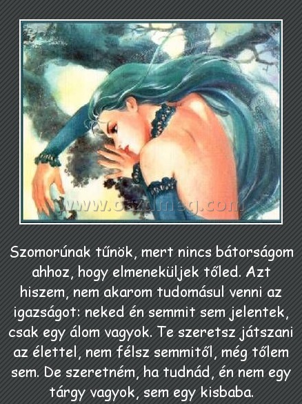 
 
Szomorúnak tűnök, mert nincs bátorságom ahhoz, hogy elmeneküljek tőled. Azt hiszem, nem akarom tudomásul venni az igazságot: neked én semmit sem jelentek, csak egy álom vagyok. Te szeretsz játszani az élettel, nem félsz semmitől, még tőlem sem. De szeretném, ha tudnád, én nem egy tárgy vagyok, sem egy kisbaba.