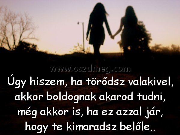 Úgy hiszem
 
Úgy hiszem, ha törődsz valakivel, akkor boldognak akarod tudni, még akkor is, ha ez azzal jár, hogy te kimaradsz belőle..