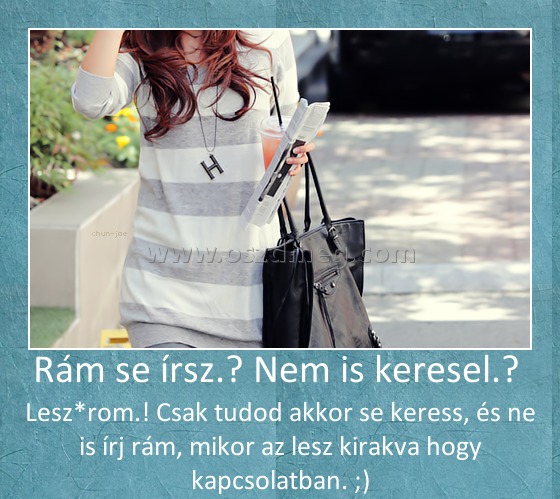 Rám se írsz.? Nem is keresel.? 
 
Lesz*rom.! Csak tudod akkor se keress, és ne is írj rám, mikor az lesz kirakva hogy kapcsolatban. ;)