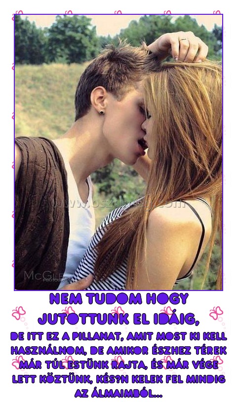 nem tudom hogy jutottunk el idáig,
 
de itt ez a pillanat, amit most ki kell használnom, de amikor észhez térek már túl estünk rajta, és már vége lett köztünk, későn kelek fel mindig az álmaimból...