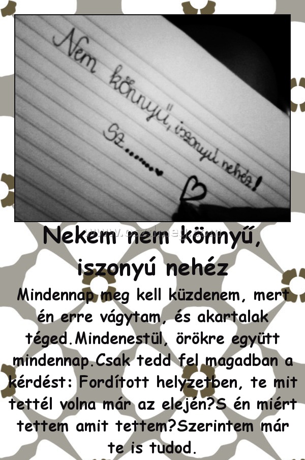 Nekem nem könnyű, iszonyú nehéz
 
Mindennap meg kell küzdenem, mert én erre vágytam, és akartalak téged.Mindenestül, örökre együtt mindennap.Csak tedd fel magadban a kérdést: Fordított helyzetben, te mit tettél volna már az elején?S én miért tettem amit tettem?Szerintem már te is tudod.