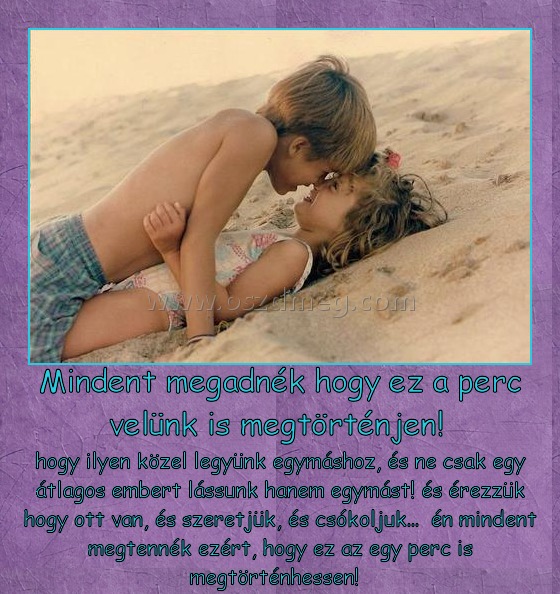 Mindent megadnék hogy ez a perc velünk is megtörténjen! 
 
hogy ilyen közel legyünk egymáshoz, és ne csak egy átlagos embert lássunk hanem egymást! és érezzük hogy ott van, és szeretjük, és csókoljuk...  én mindent megtennék ezért, hogy ez az egy perc is megtörténhessen!  