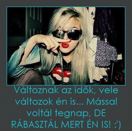 Változnak az idők, vele változok én is... Mással voltál tegnap, DE RÁBASZTÁL MERT ÉN IS! :')
 
