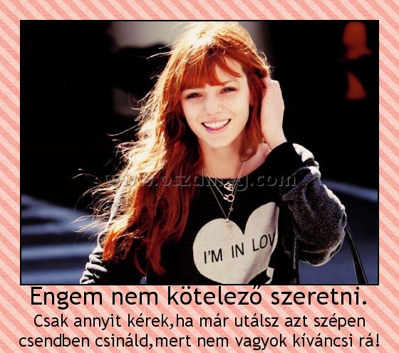 Engem nem kötelező szeretni.
 
Csak annyit kérek,ha már utálsz azt szépen csendben csináld,mert nem vagyok kíváncsi rá!