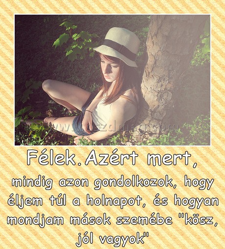 Félek.Azért mert,
 
mindig azon gondolkozok, hogy éljem túl a holnapot, és hogyan mondjam mások szemébe 