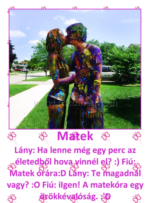 Matek
 
Lány: Ha lenne még egy perc az életedből hova vinnél el? :) Fiú: Matek órára:D Lány: Te magadnál vagy? :O Fiú: iIgen! A matekóra egy örökkévalóság. :'D