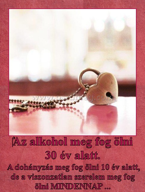 ‎Az alkohol meg fog ölni 30 év alatt.
 
 A dohányzás meg fog ölni 10 év alatt, de a viszonzatlan szerelem meg fog ölni MINDENNAP ...