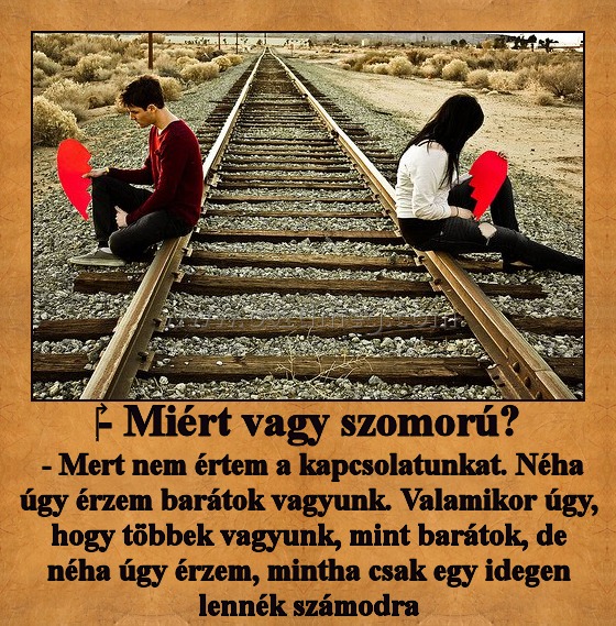 ‎- Miért vagy szomorú?
 
 - Mert nem értem a kapcsolatunkat. Néha úgy érzem barátok vagyunk. Valamikor úgy, hogy többek vagyunk, mint barátok, de néha úgy érzem, mintha csak egy idegen lennék számodra