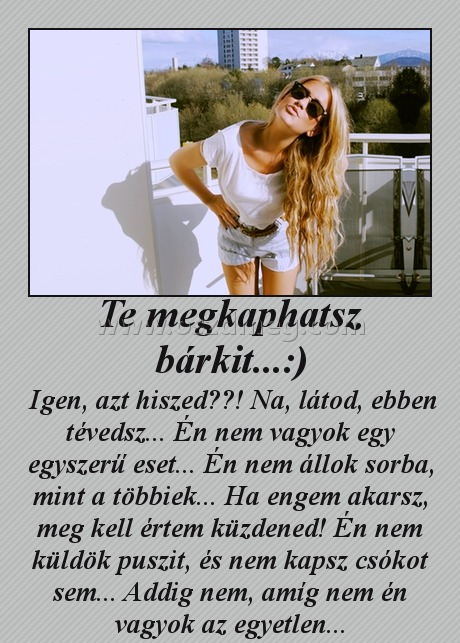 Te megkaphatsz bárkit...:)
 
 Igen, azt hiszed??! Na, látod, ebben tévedsz... Én nem vagyok egy egyszerű eset... Én nem állok sorba, mint a többiek... Ha engem akarsz, meg kell értem küzdened! Én nem küldök puszit, és nem kapsz csókot sem... Addig nem, amíg nem én vagyok az egyetlen...