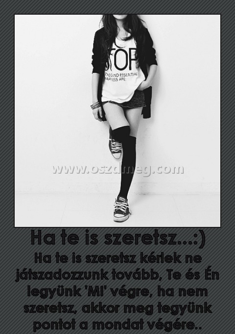 Ha te is szeretsz...:)
 
Ha te is szeretsz kérlek ne játszadozzunk tovább, Te és Én legyünk 'MI' végre, ha nem szeretsz, akkor meg tegyünk pontot a mondat végére..