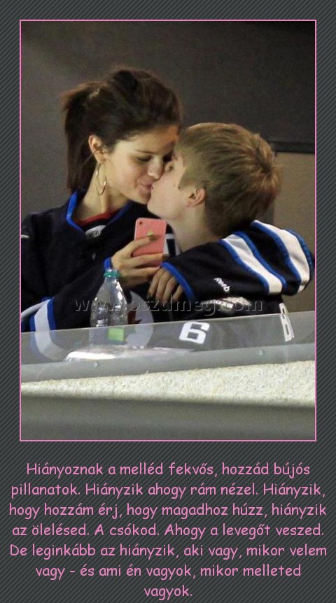 
 
Hiányoznak a melléd fekvős, hozzád bújós pillanatok. Hiányzik ahogy rám nézel. Hiányzik, hogy hozzám érj, hogy magadhoz húzz, hiányzik az ölelésed. A csókod. Ahogy a levegőt veszed. De leginkább az hiányzik, aki vagy, mikor velem vagy - és ami én vagyok, mikor melleted vagyok.