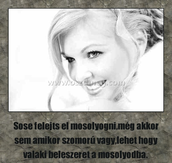 
 
Sose felejts el mosolyogni,még akkor sem amikor szomorú vagy,lehet hogy valaki beleszeret a mosolyodba. 