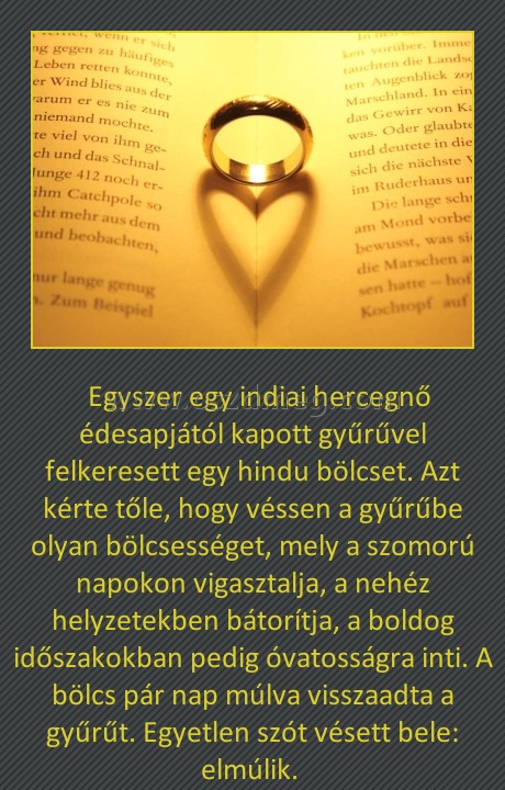 A gyűrű
 
  Egyszer egy indiai hercegnő édesapjától kapott gyűrűvel felkeresett egy hindu bölcset. Azt kérte tőle, hogy véssen a gyűrűbe olyan bölcsességet, mely a szomorú napokon vigasztalja, a nehéz helyzetekben bátorítja, a boldog időszakokban pedig óvatosságra inti. A bölcs pár nap múlva visszaadta a gyűrűt. Egyetlen szót vésett bele: elmúlik. 