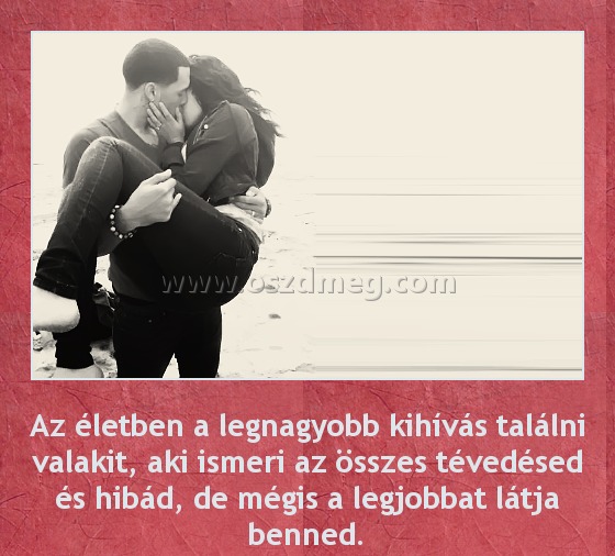 Életben a legnagyobb kihívás
 
Az életben a legnagyobb kihívás találni valakit, aki ismeri az összes tévedésed és hibád, de mégis a legjobbat látja benned.