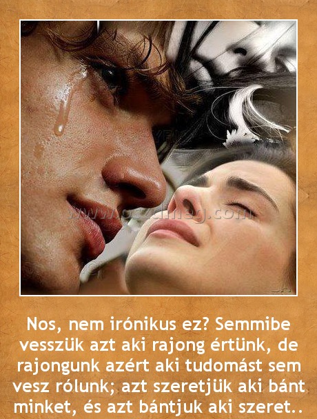 Nem irónikus ez?
 
Nos, nem irónikus ez? Semmibe vesszük azt aki rajong értünk, de rajongunk azért aki tudomást sem vesz rólunk; azt szeretjük aki bánt minket, és azt bántjuk aki szeret..