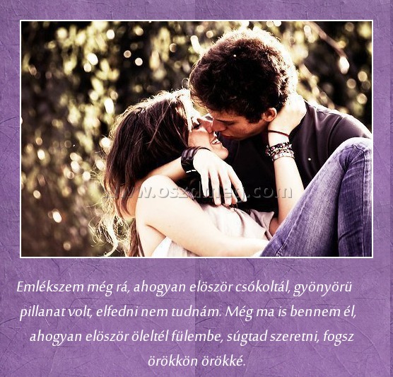 Emlékszem még rá
 
Emlékszem még rá, ahogyan elöször csókoltál, gyönyörü pillanat volt, elfedni nem tudnám. Még ma is bennem él, ahogyan elöször öleltél fülembe, súgtad szeretni, fogsz örökkön örökké.