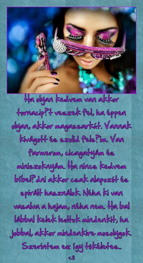 Ha olyan kedvem van akkor tornacipőt veszek fel, ha éppen olyan, akkor magassarkút. Vannak kivágott és szolid felsőim. Van farmerom, cicagatyám és miniszoknyám. Ha nincs kedvem bíbelődni akkor csak alapozót és spirált használok. Néha ki van vasalva a haja
 
<3