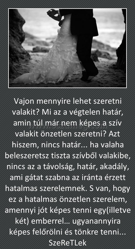 Vajon 
 
Vajon mennyire lehet szeretni valakit? Mi az a végtelen határ, amin túl már nem képes a szív valakit önzetlen szeretni? Azt hiszem, nincs határ... ha valaha beleszeretsz tiszta szívből valakibe, nincs az a távolság, határ, akadály, ami gátat szabna az iránta érzett hatalmas szerelemnek. S van, hogy ez a hatalmas önzetlen szerelem, amennyi jót képes tenni egy(illetve két) emberrel… ugyanannyira képes felőrölni és tönkre tenni... SzeReTLek