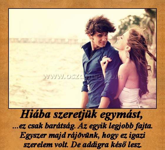 Hiába szeretjük egymást, 
 
...ez csak barátság. Az egyik legjobb fajta. Egyszer majd rájövünk, hogy ez igazi szerelem volt. De addigra késő lesz.