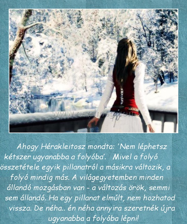 Ahogy Hérakleitosz mondta
 
          Ahogy Hérakleitosz mondta: 'Nem léphetsz kétszer ugyanabba a folyóba’.   Mivel a folyó   összetétele egyik pillanatról a másikra változik, a folyó mindig más. A világegyetemben minden állandó mozgásban van - a változás örök, semmi sem állandó. Ha egy pillanat elmúlt, nem hozhatod vissza. De néha.. én néha annyira szeretnék újra ugyanabba a folyóba lépni!