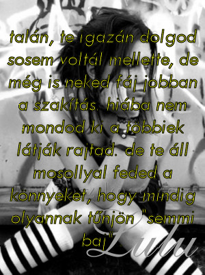 talán
 
talán, te igazán dolgod sosem voltál mellette, de még is neked fáj jobban a szakítás. hiába nem mondod ki a többiek látják rajtad. de te áll mosollyal feded a könnyeket, hogy mindig olyannak tűnjön 