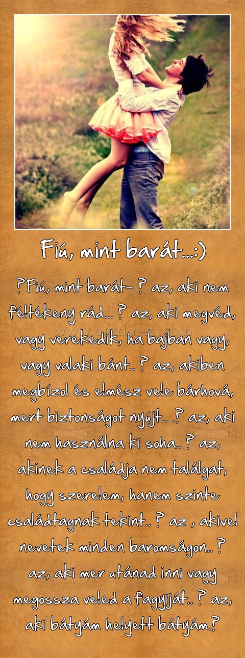 Fiú, mint barát...:)
 
‎Fiú, mint barát- ő az, aki nem féltékeny rád... ő az, aki megvéd, vagy verekedik, ha bajban vagy, vagy valaki bánt.. ő az, akiben megbízol és elmész vele bárhová, mert biztonságot nyújt.. .ő az, aki nem használna ki soha.. ő az, akinek a családja nem találgat, hogy szerelem, hanem szinte családtagnak tekint.. ő az , akivel nevetek minden baromságon.. ő az, aki mer utánad inni vagy megossza veled a fagyiját.. ő az, aki bátyám helyett bátyám.♥