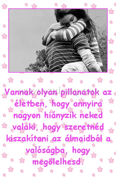 Vannak olyan pillanatok
 
Vannak olyan pillanatok az életben, hogy annyira nagyon hiányzik neked valaki, hogy szeretnéd kiszakítani az álmaidból a valóságba, hogy megölelhesd.
