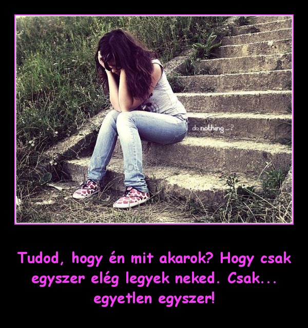 Tudod, hogy én mit akarok
 
Tudod, hogy én mit akarok? Hogy csak egyszer elég legyek neked. Csak... egyetlen egyszer!