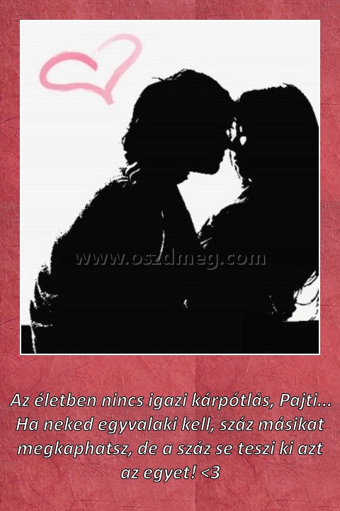 
 
Az életben nincs igazi kárpótlás, Pajti... Ha neked egyvalaki kell, száz másikat megkaphatsz, de a száz se teszi ki azt az egyet! <3