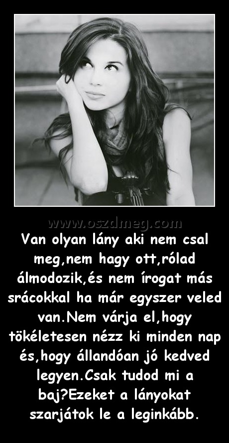 Van olyan lány
 
Van olyan lány aki nem csal meg,nem hagy ott,rólad álmodozik,és nem írogat más srácokkal ha már egyszer veled van.Nem várja el,hogy tökéletesen nézz ki minden nap és,hogy állandóan jó kedved legyen.Csak tudod mi a baj?Ezeket a lányokat szarjátok le a leginkább.