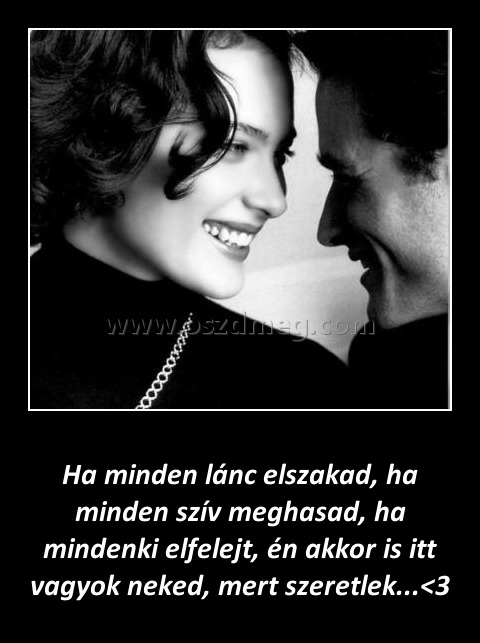 Ha minden lánc elszakad
 
Ha minden lánc elszakad, ha minden szív meghasad, ha mindenki elfelejt, én akkor is itt vagyok neked, mert szeretlek...<3