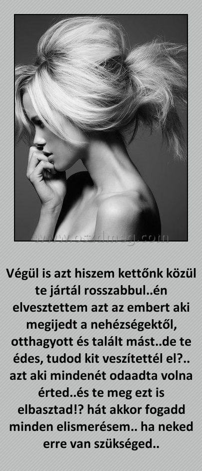 Végül is azt hiszem
 
Végül is azt hiszem kettőnk közül te jártál rosszabbul..én elvesztettem azt az embert aki megijedt a nehézségektől, otthagyott és talált mást..de te édes, tudod kit veszítettél el?.. azt aki mindenét odaadta volna érted..és te meg ezt is elbasztad!? hát akkor fogadd minden elismerésem.. ha neked erre van szükséged..