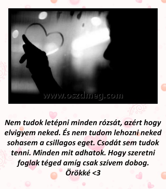 Nem tudok letépni minden rózsát
 
Nem tudok letépni minden rózsát, azért hogy elvigyem neked. És nem tudom lehozni neked sohasem a csillagos eget. Csodát sem tudok tenni. Minden mit adhatok. Hogy szeretni foglak téged amíg csak szívem dobog. Örökké <3