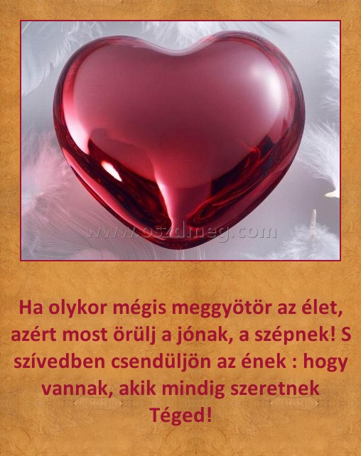 Ha olykor mégis meggyötör az élet
 
Ha olykor mégis meggyötör az élet, azért most örülj a jónak, a szépnek! S szívedben csendüljön az ének : hogy vannak, akik mindig szeretnek Téged!