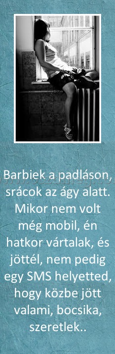 Barbiek a padláson
 
Barbiek a padláson, srácok az ágy alatt. Mikor nem volt még mobil, én hatkor vártalak, és jöttél, nem pedig egy SMS helyetted, hogy közbe jött valami, bocsika, szeretlek..