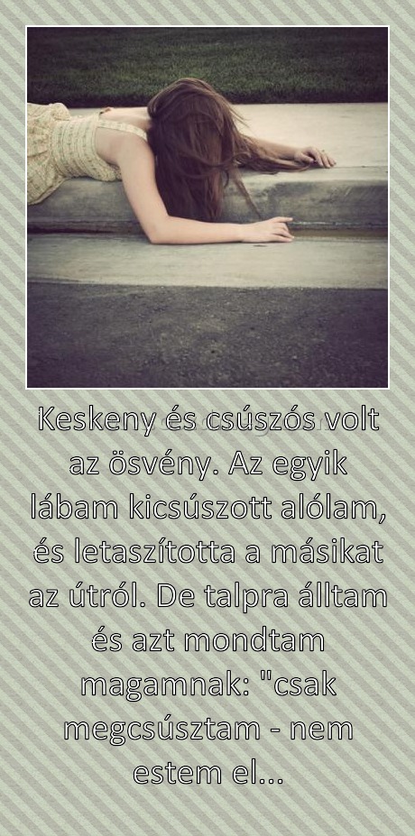 Keskeny és csúszós volt az ösvény. Az egyik lábam kicsúszott alólam, és letaszította a másikat az útról. De talpra álltam és azt mondtam magamnak: "csak megcsúsztam - nem estem el...
 
