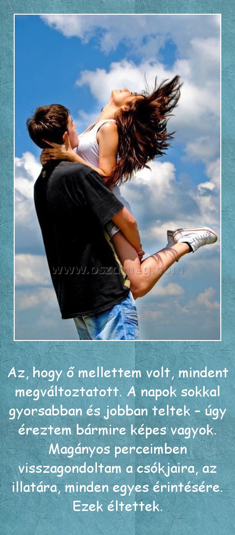 Az, hogy ő mellettem volt
 
Az, hogy ő mellettem volt, mindent megváltoztatott. A napok sokkal gyorsabban és jobban teltek – úgy éreztem bármire képes vagyok. Magányos perceimben visszagondoltam a csókjaira, az illatára, minden egyes érintésére. Ezek éltettek.