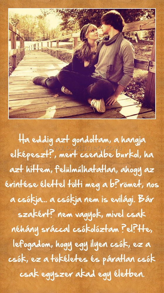 Ha eddig azt gondoltam
 
Ha eddig azt gondoltam, a hangja elképesztő, mert csendbe burkol, ha azt hittem, felülmúlhatatlan, ahogy az érintése élettel tölti meg a bőrömet, nos a csókja... a csókja nem is evilági. Bár szakértő nem vagyok, mivel csak néhány sráccal csókolóztam őelőtte, lefogadom, hogy egy ilyen csók, ez a csók, ez a tökéletes és páratlan csók csak egyszer akad egy életben.
