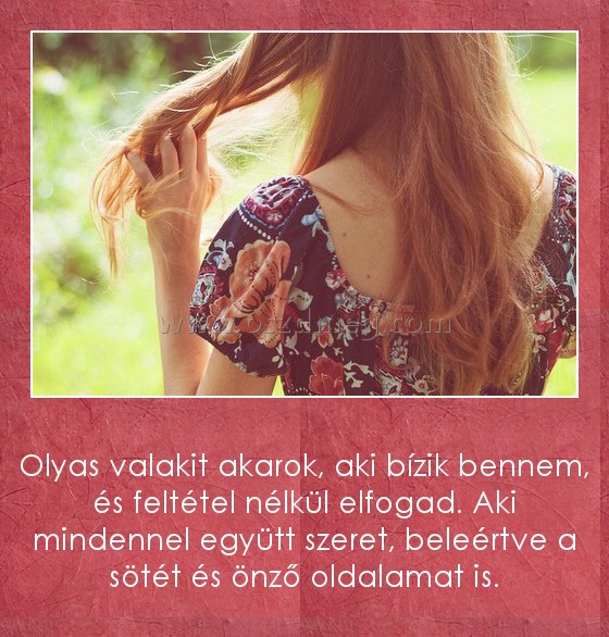 Olyasvalakit akarok
 
Olyas valakit akarok, aki bízik bennem, és feltétel nélkül elfogad. Aki mindennel együtt szeret, beleértve a sötét és önző oldalamat is.