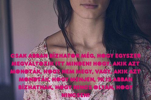 Csak abban bízhatok még
 
Csak abban bízhatok még, hogy egyszer Megváltozik itt minden! Hogy, akik azt mondták, hogy nem megy, vagy, akik azt mondták, hogy menjen, ők is abban bízhatnak, hogy nincs olyan, hogy nincsen!