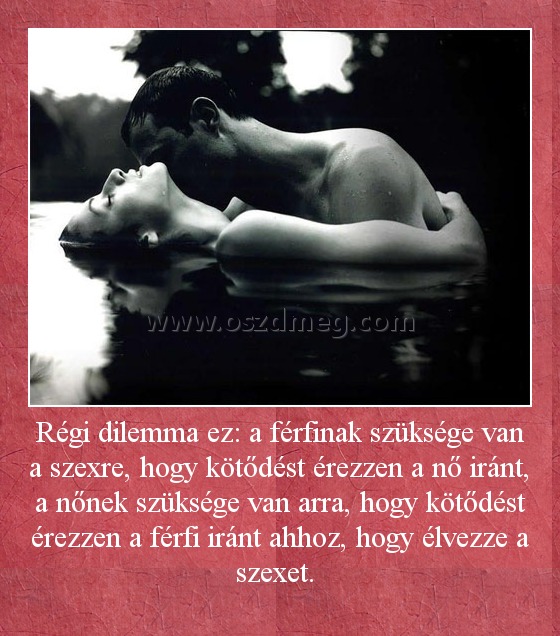 Régi dilemma ez: a férfinak szüksége van a szexre, hogy kötődést érezzen a nő iránt, a nőnek szüksége van arra, hogy kötődést érezzen a férfi iránt ahhoz, hogy élvezze a szexet. 
 
