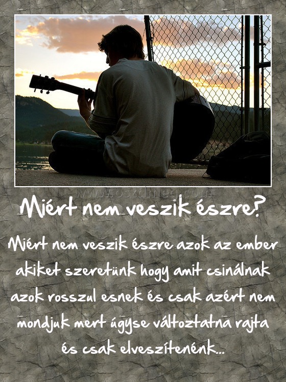 Miért nem veszik észre?
 
Miért nem veszik észre azok az ember akiket szeretünk hogy amit csinálnak azok rosszul esnek és csak azért nem mondjuk mert úgyse változtatna rajta és csak elveszítenénk...
