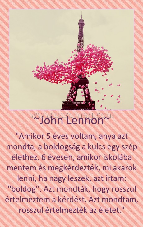~John Lennon~
 
"Amikor 5 éves voltam, anya azt mondta, a boldogság a kulcs egy szép élethez. 6 évesen, amikor iskolába mentem és megkérdezték, mi akarok lenni, ha nagy leszek, azt írtam: ''boldog''. Azt mondták, hogy rosszul értelmeztem a kérdést. Azt mondtam, rosszul értelmezték az életet."
