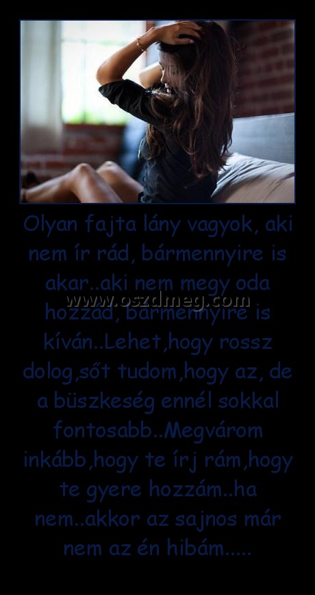 Olyan fajta lány vagyok, aki nem ír rád, bármennyire is akar..aki nem megy oda hozzád, bármennyire is kíván..Lehet,hogy rossz dolog,sőt tudom,hogy az, de a büszkeség ennél sokkal fontosabb..Megvárom inkább,hogy te írj rám,hogy te gyere hozzám..ha nem..akk
 
